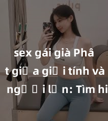 sex gái già Phân biệt giữa giới tính và sex ở người lớn: Tìm hiểu sự khác biệt và yếu tố quyết định