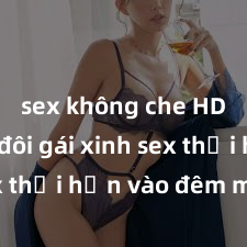 sex không che HD Cặp đôi gái xinh sex thổi hồn vào đêm muộn
