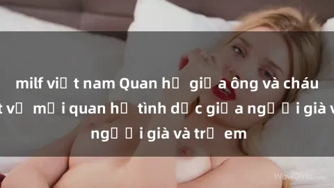 milf việt nam Quan hệ giữa ông và cháu: Sự thật về mối quan hệ tình dục giữa người già và trẻ em