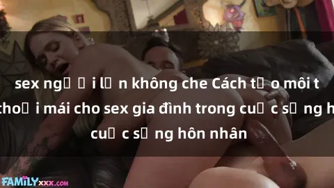 sex người lớn không che Cách tạo môi trường thoải mái cho sex gia đình trong cuộc sống hôn nhân