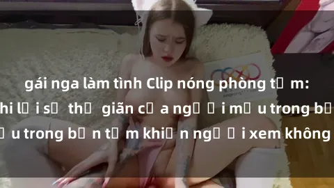 gái nga làm tình Clip nóng phòng tắm: Những hình ảnh ghi lại sự thư giãn của người mẫu trong bồn tắm khiến người xem không thể rời mắt!