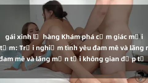 gái xinh lộ hàng Khám phá cảm giác mới lạ với sex phòng tắm: Trải nghiệm tình yêu đam mê và lãng mạn tại không gian đẹp tự nhiên.