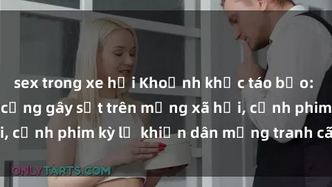 sex trong xe hơi Khoảnh khắc táo bạo: Phim sex nơi công cộng gây sốt trên mạng xã hội, cảnh phim kỳ lạ khiến dân mạng tranh cãi gay gắt