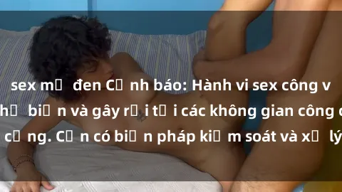 sex mỹ đen Cảnh báo: Hành vi sex công viên đang trở nên phổ biến và gây rối tại các không gian công cộng. Cần có biện pháp kiểm soát và xử lý tình trạng này ngay.