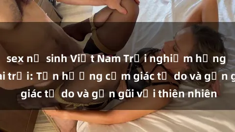 sex nữ sinh Việt Nam Trải nghiệm hứng khởi với sex ngoài trời: Tận hưởng cảm giác tự do và gần gũi với thiên nhiên
