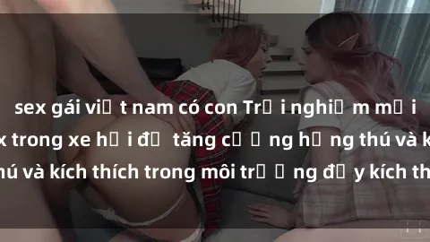 sex gái việt nam có con Trải nghiệm mới lạ: Thực hiện sex trong xe hơi để tăng cường hứng thú và kích thích trong môi trường đầy kích thích và lãng mạn