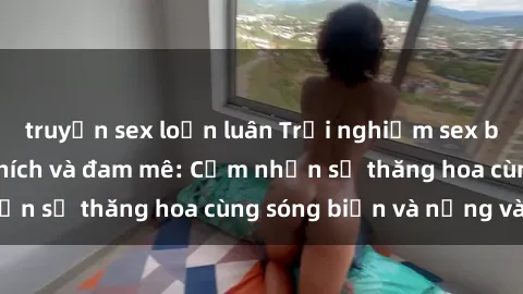 truyện sex loạn luân Trải nghiệm sex bãi biển đầy kích thích và đam mê: Cảm nhận sự thăng hoa cùng sóng biển và nắng vàng