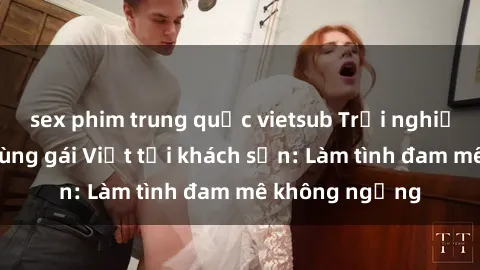 sex phim trung quốc vietsub Trải nghiệm ngọt ngào cùng gái Việt tại khách sạn: Làm tình đam mê không ngừng