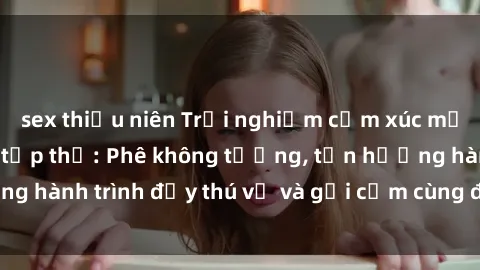sex thiếu niên Trải nghiệm cảm xúc mới mẻ với làm tình tập thể: Phê không tưởng, tận hưởng hành trình đầy thú vị và gợi cảm cùng đối tác đồng lòng!
