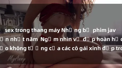 sex trong thang máy Những bộ phim jav idol không che hấp dẫn nhất năm  Ngắm nhìn vẻ đẹp hoàn hảo không tưởng của các cô gái xinh đẹp trong thế giới jav idol.