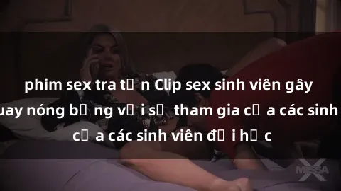 phim sex tra tấn Clip sex sinh viên gây sốc: Cảnh quay nóng bỏng với sự tham gia của các sinh viên đại học