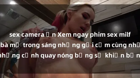 sex camera ẩn Xem ngay phim sex milf đỉnh cao, những bà mẹ trong sáng nhưng gợi cảm cùng những cảnh quay nóng bỏng sẽ khiến bạn không thể rời mắt!