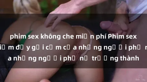 phim sex không che miễn phí Phim sex gái già: Trải nghiệm đầy gợi cảm của những người phụ nữ trưởng thành