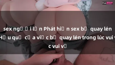 sex người lớn Phát hiện sex bị quay lén: Hậu quả của việc bị quay lén trong lúc vui vẻ