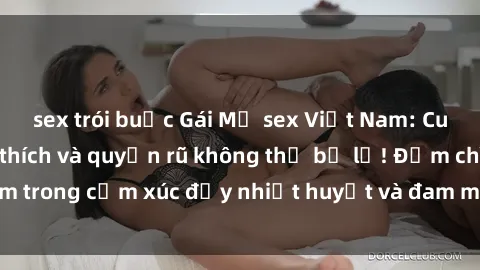 sex trói buộc Gái Mỹ sex Việt Nam: Cuộc gặp đầy kích thích và quyến rũ không thể bỏ lỡ! Đắm chìm trong cảm xúc đầy nhiệt huyết và đam mê cùng người đẹp Mỹ.