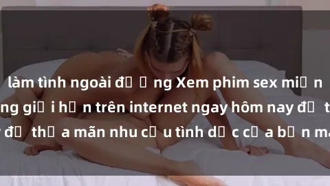 làm tình ngoài đường Xem phim sex miễn phí hoàn toàn không giới hạn trên internet ngay hôm nay để thỏa mãn nhu cầu tình dục của bạn mà không tốn chi phí.