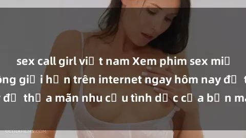 sex call girl việt nam Xem phim sex miễn phí hoàn toàn không giới hạn trên internet ngay hôm nay để thỏa mãn nhu cầu tình dục của bạn mà không tốn chi phí.