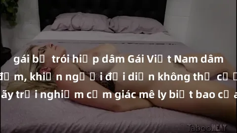 gái bị trói hiếp dâm Gái Việt Nam dâm đãng làm tình say đắm, khiến người đối diện không thể cưỡng lại được. Hãy trải nghiệm cảm giác mê ly biết bao của phong cách yêu đương đậm chất dân tộc!