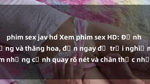 phim sex jav hd Xem phim sex HD: Đỉnh cao của sự sung sướng và thăng hoa, đến ngay để trải nghiệm những cảnh quay rõ nét và chân thực nhất. Hãy cùng khám phá!
