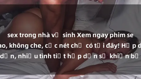 sex trong nhà vệ sinh Xem ngay phim sex full HD đỉnh cao, không che, cực nét chỉ có tại đây! Hấp dẫn, nhiều tình tiết hấp dẫn sẽ khiến bạn thỏa mãn đắm say.
