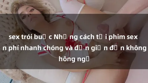 sex trói buộc Những cách tải phim sex miễn phí nhanh chóng và đơn giản đến không ngờ
