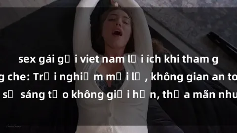 sex gái gọi viet nam lợi ích khi tham gia sex online không che: Trải nghiệm mới lạ, không gian an toàn, sự sáng tạo không giới hạn, thỏa mãn nhu cầu tình dục của bạn.