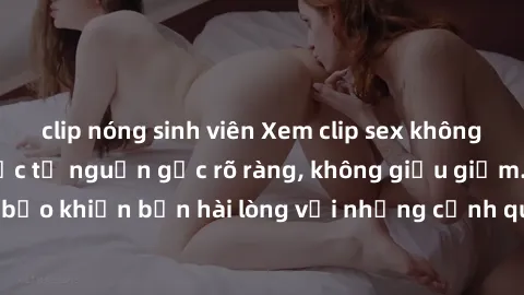 clip nóng sinh viên Xem clip sex không che mới - Nguồn gốc từ nguồn gốc rõ ràng, không giấu giếm. Đảm bảo khiến bạn hài lòng với những cảnh quay táo bạo và đầy kích thích.