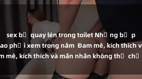 sex bị quay lén trong toilet Những bộ phim sex jav đỉnh cao phải xem trong năm  Đam mê, kích thích và mãn nhãn không thể chối từ!