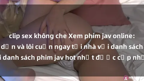 clip sex không che Xem phim jav online: trải nghiệm hấp dẫn và lôi cuốn ngay tại nhà với danh sách phim jav hot nhất được cập nhật liên tục.