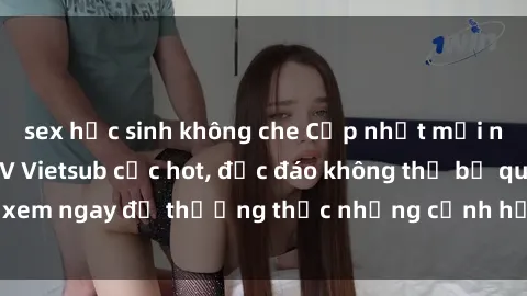 sex học sinh không che Cập nhật mới nhất: Top phim JAV Vietsub cực hot, độc đáo không thể bỏ qua, xem ngay để thưởng thức những cảnh hấp dẫn và đầy kích thích!