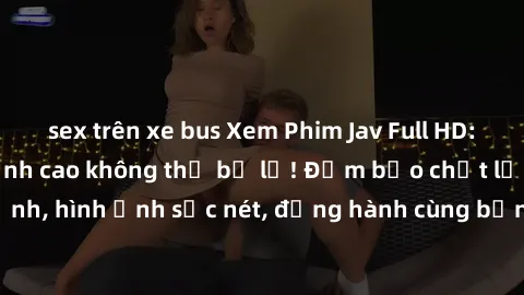 sex trên xe bus Xem Phim Jav Full HD: Những bộ phim đỉnh cao không thể bỏ lỡ! Đảm bảo chất lượng ổn định, hình ảnh sắc nét, đồng hành cùng bạn trong những giây phút thư giãn!