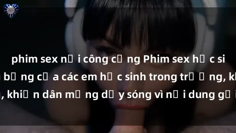 phim sex nơi công cộng Phim sex học sinh: Hành động nóng bỏng của các em học sinh trong trường, khiến dân mạng dậy sóng vì nội dung gợi cảm và kích thích.