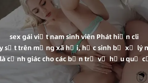 sex gái việt nam sinh viên Phát hiện clip nóng sinh viên gây sốt trên mạng xã hội, học sinh bị xử lý nghiêm ngặt. Đây là cảnh giác cho các bạn trẻ về hậu quả của việc chia sẻ thông tin trái phép trên 