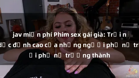 jav miễn phí Phim sex gái già: Trải nghiệm tình dục đỉnh cao của những người phụ nữ trưởng thành