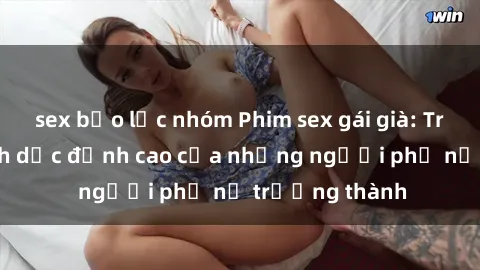 sex bạo lực nhóm Phim sex gái già: Trải nghiệm tình dục đỉnh cao của những người phụ nữ trưởng thành