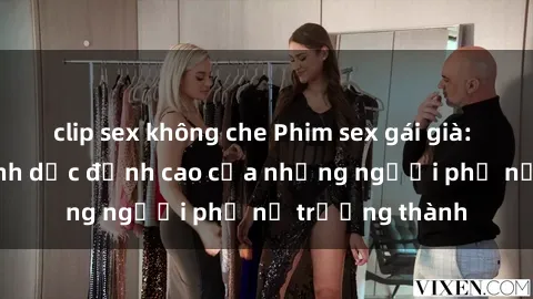 clip sex không che Phim sex gái già: Trải nghiệm tình dục đỉnh cao của những người phụ nữ trưởng thành