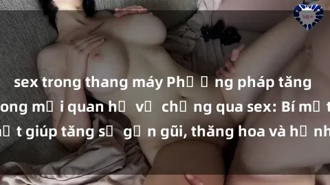 sex trong thang máy Phương pháp tăng cường gắn kết trong mối quan hệ vợ chồng qua sex: Bí mật giúp tăng sự gần gũi, thăng hoa và hạnh phúc cho cặp đôi