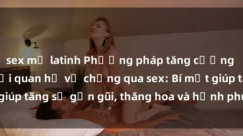 sex mỹ latinh Phương pháp tăng cường gắn kết trong mối quan hệ vợ chồng qua sex: Bí mật giúp tăng sự gần gũi, thăng hoa và hạnh phúc cho cặp đôi