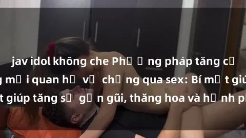 jav idol không che Phương pháp tăng cường gắn kết trong mối quan hệ vợ chồng qua sex: Bí mật giúp tăng sự gần gũi, thăng hoa và hạnh phúc cho cặp đôi
