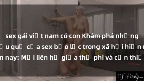 sex gái việt nam có con Khám phá những nguyên nhân và hậu quả của sex bạo lực trong xã hội hiện nay: Mối liên hệ giữa thị phi và cần thiết phải ngăn chặn.