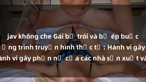 jav không che Gái bị trói và bị ép buộc làm tình trong chương trình truyền hình thực tế: Hành vi gây phẫn nộ của các nhà sản xuất và người xem.