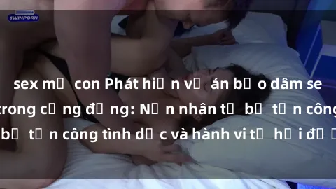 sex mẹ con Phát hiện vụ án bạo dâm sex gây chấn động trong cộng đồng: Nạn nhân tố bị tấn công tình dục và hành vi tệ hại được tiết lộ