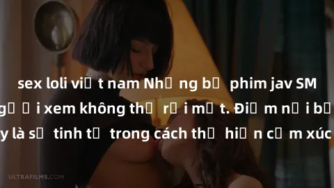 sex loli việt nam Những bộ phim jav SM không che khiến người xem không thể rời mắt. Điểm nổi bật của thể loại này là sự tinh tế trong cách thể hiện cảm xúc và sự hấp dẫn của những cảnh quay.