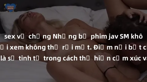 sex vợ chồng Những bộ phim jav SM không che khiến người xem không thể rời mắt. Điểm nổi bật của thể loại này là sự tinh tế trong cách thể hiện cảm xúc và sự hấp dẫn của những cảnh quay.