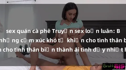 sex quán cà phê Truyện sex loạn luân: Bí mật gia đình và những cảm xúc khó tả khiến cho tình thân biến thành ái tình đầy nhiệt huyết