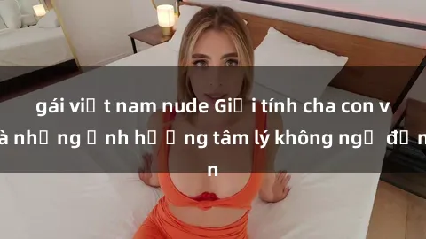 gái việt nam nude Giới tính cha con và những ảnh hưởng tâm lý không ngờ đến