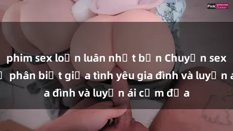 phim sex loạn luân nhật bản Chuyện sex mẹ con: Sự phân biệt giữa tình yêu gia đình và luyến ái cấm địa