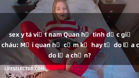 sex y tá việt nam Quan hệ tình dục giữa ông cháu: Mối quan hệ cấm kỵ hay tự do lựa chọn?