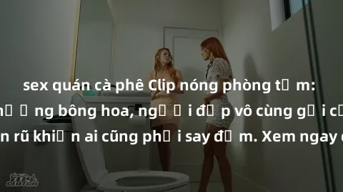 sex quán cà phê Clip nóng phòng tắm: Hít thở nồng nàn hương bông hoa, người đẹp vô cùng gợi cảm và quyến rũ khiến ai cũng phải say đắm. Xem ngay để trải nghiệm điều đặc biệt!