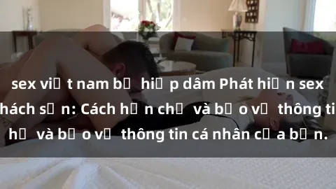 sex việt nam bị hiếp dâm Phát hiện sex camera ẩn trong khách sạn: Cách hạn chế và bảo vệ thông tin cá nhân của bạn.
